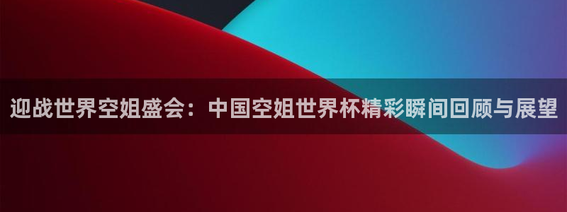 世界杯足球赛2026：迎战世界空姐盛会：中国空姐世界杯精彩瞬间回顾与展望